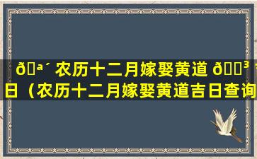 🪴 农历十二月嫁娶黄道 🐳 吉日（农历十二月嫁娶黄道吉日查询2024年1月嫁娶黄道吉日）